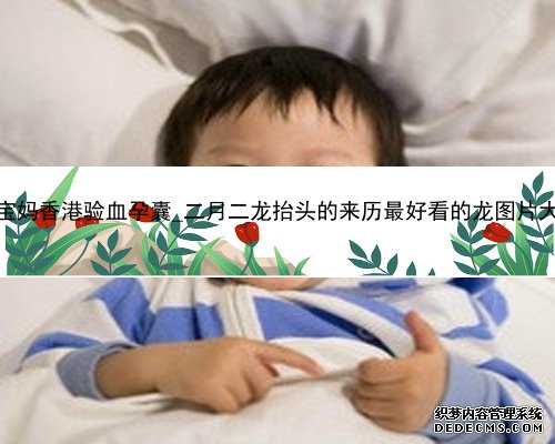 各位宝妈香港验血孕囊_二月二龙抬头的来历最好看的龙图片大全？