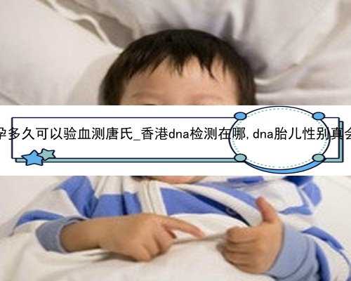 香港怀孕多久可以验血测唐氏_香港dna检测在哪,dna胎儿性别真会翻盘吗
