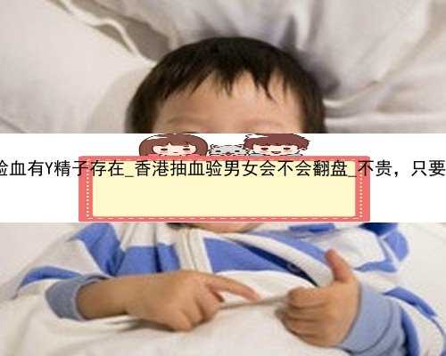 怀孕6周 香港验血有Y精子存在_香港抽血验男女会不会翻盘_不贵，只要2600是真的